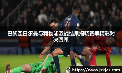 巴黎圣日尔曼与利物浦激战结果揭晓赛季精彩对决回顾